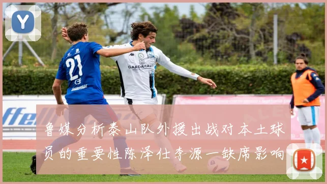 鲁媒分析泰山队外援出战对本土球员的重要性陈泽仕李源一缺席影响显著