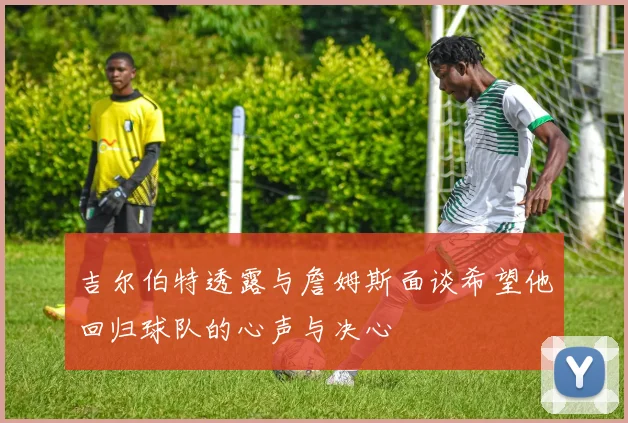 吉尔伯特透露与詹姆斯面谈希望他回归球队的心声与决心