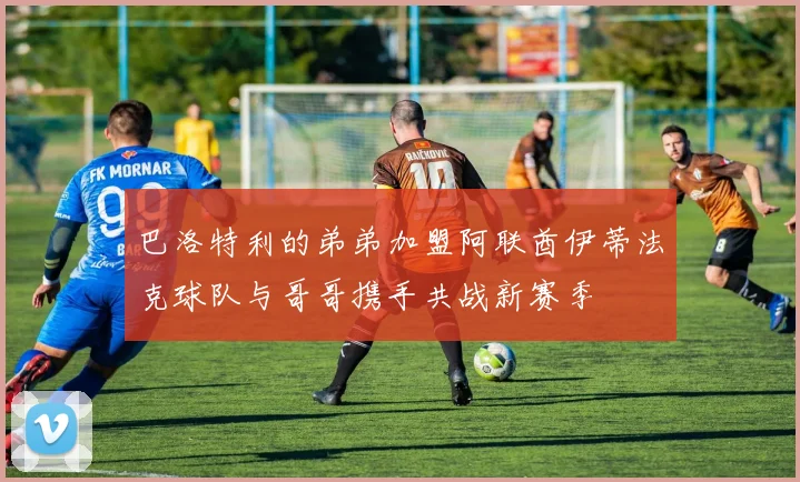 巴洛特利的弟弟加盟阿联酋伊蒂法克球队与哥哥携手共战新赛季