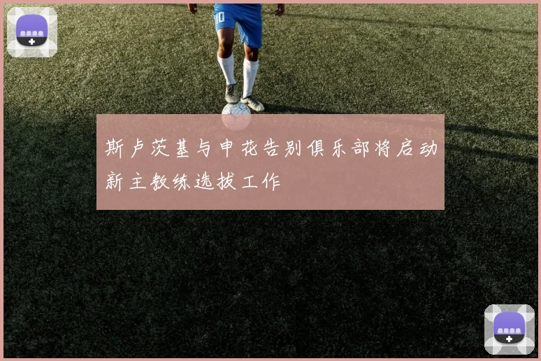 斯卢茨基与申花告别俱乐部将启动新主教练选拔工作