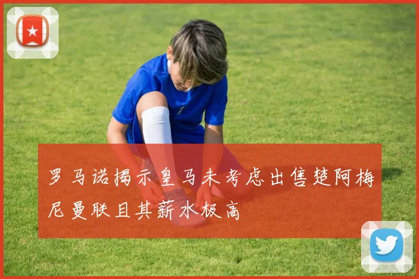罗马诺揭示皇马未考虑出售楚阿梅尼曼联且其薪水极高
