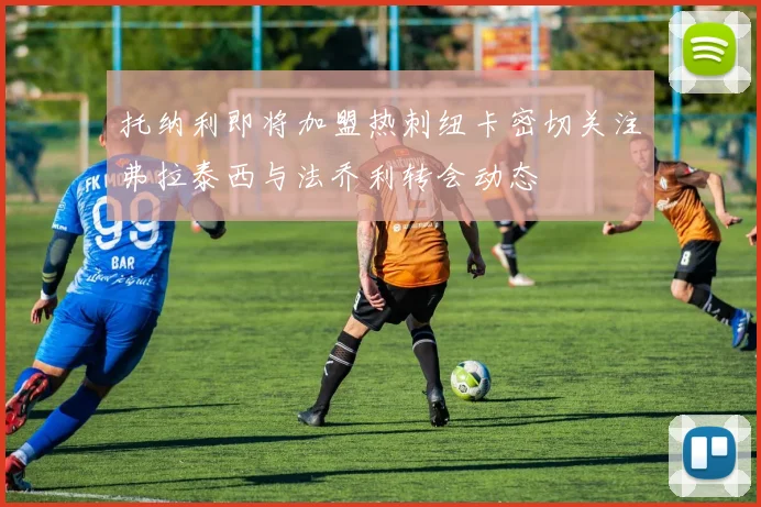 托纳利即将加盟热刺纽卡密切关注弗拉泰西与法乔利转会动态