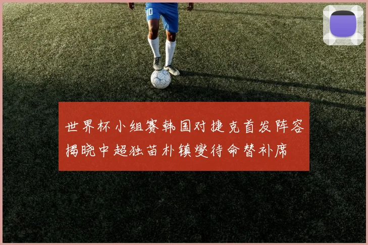 世界杯小组赛韩国对捷克首发阵容揭晓中超独苗朴镇燮待命替补席