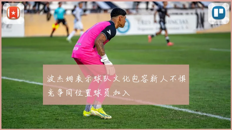 波杰姆表示球队文化包容新人不惧竞争同位置球员加入