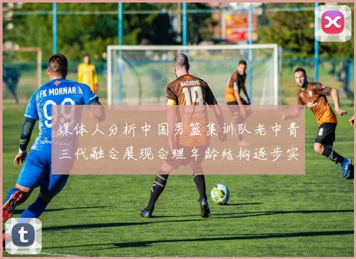 媒体人分析中国男篮集训队老中青三代融合展现合理年龄结构逐步实现换血