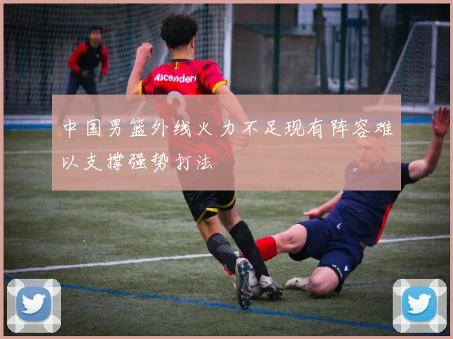 中国男篮外线火力不足现有阵容难以支撑强势打法