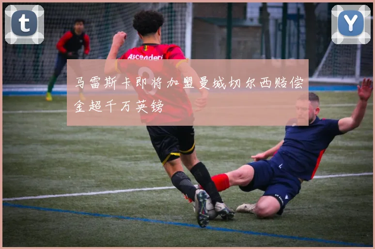 马雷斯卡即将加盟曼城切尔西赔偿金超千万英镑
