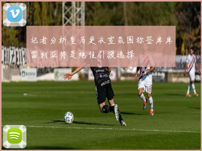 记者分析皇马更衣室氛围称签库库雷利亚将是绝佳引援选择