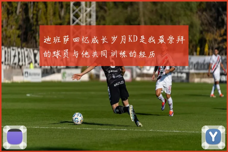 迪班萨回忆成长岁月KD是我最崇拜的球员与他共同训练的经历