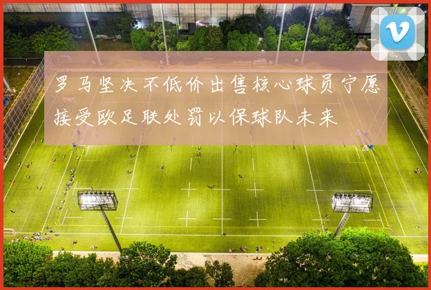 罗马坚决不低价出售核心球员宁愿接受欧足联处罚以保球队未来