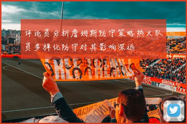 评论员分析詹姆斯防守策略热火队员多样化防守对其影响深远