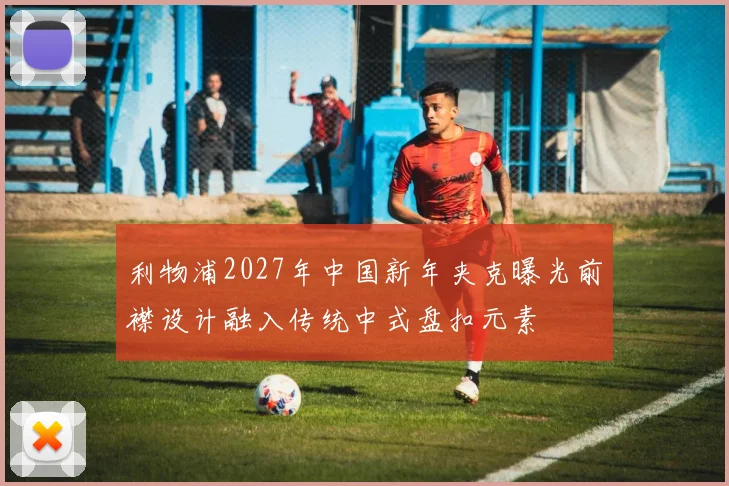 利物浦2027年中国新年夹克曝光前襟设计融入传统中式盘扣元素