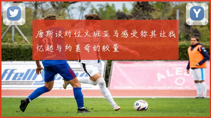 唐斯谈对位文班亚马感受称其让我忆起与约基奇的较量