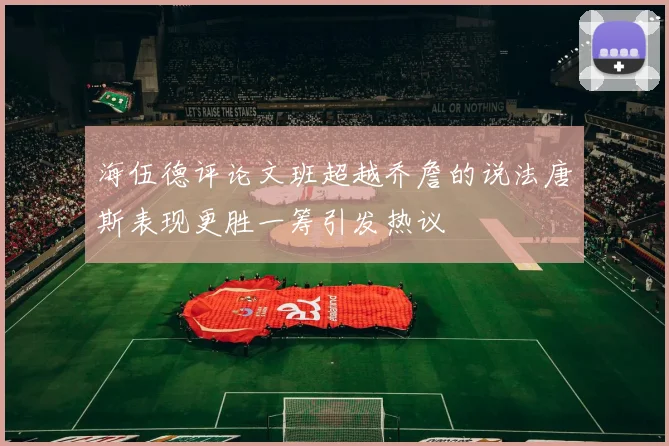 海伍德评论文班超越乔詹的说法唐斯表现更胜一筹引发热议