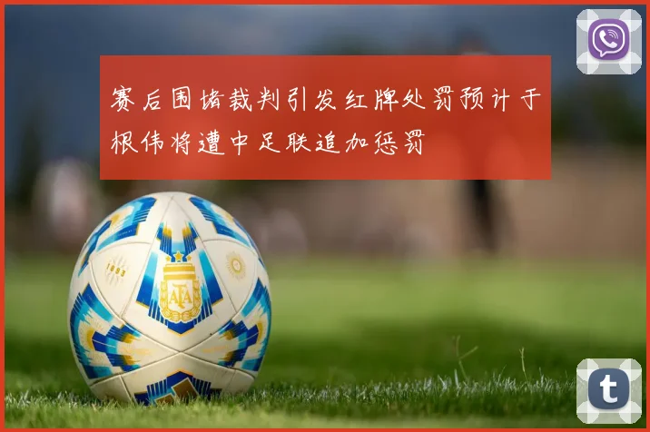赛后围堵裁判引发红牌处罚预计于根伟将遭中足联追加惩罚